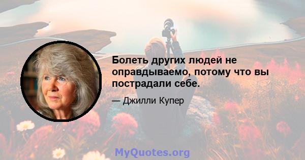 Болеть других людей не оправдываемо, потому что вы пострадали себе.