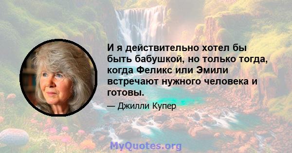 И я действительно хотел бы быть бабушкой, но только тогда, когда Феликс или Эмили встречают нужного человека и готовы.