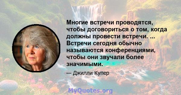 Многие встречи проводятся, чтобы договориться о том, когда должны провести встречи. ... Встречи сегодня обычно называются конференциями, чтобы они звучали более значимыми.