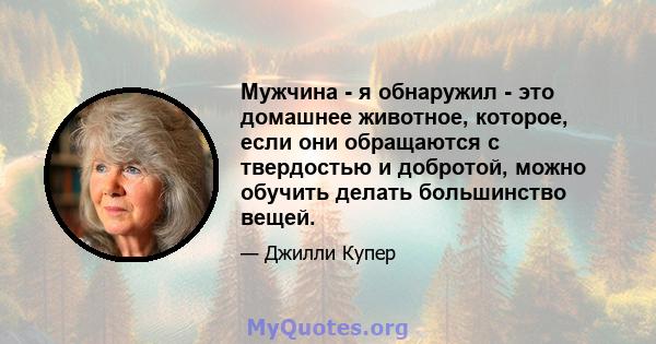 Мужчина - я обнаружил - это домашнее животное, которое, если они обращаются с твердостью и добротой, можно обучить делать большинство вещей.