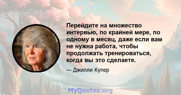 Перейдите на множество интервью, по крайней мере, по одному в месяц, даже если вам не нужна работа, чтобы продолжать тренироваться, когда вы это сделаете.