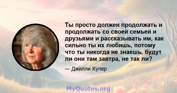 Ты просто должен продолжать и продолжать со своей семьей и друзьями и рассказывать им, как сильно ты их любишь, потому что ты никогда не знаешь, будут ли они там завтра, не так ли?