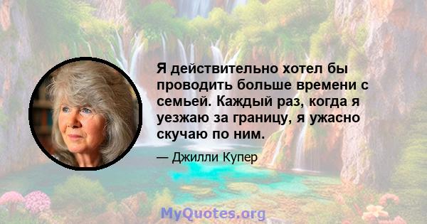 Я действительно хотел бы проводить больше времени с семьей. Каждый раз, когда я уезжаю за границу, я ужасно скучаю по ним.