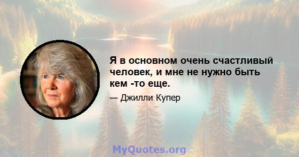 Я в основном очень счастливый человек, и мне не нужно быть кем -то еще.