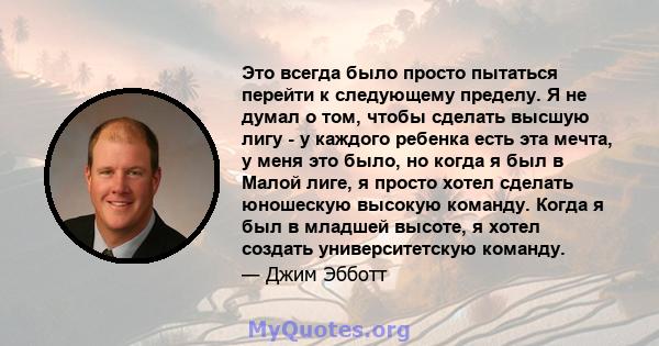 Это всегда было просто пытаться перейти к следующему пределу. Я не думал о том, чтобы сделать высшую лигу - у каждого ребенка есть эта мечта, у меня это было, но когда я был в Малой лиге, я просто хотел сделать