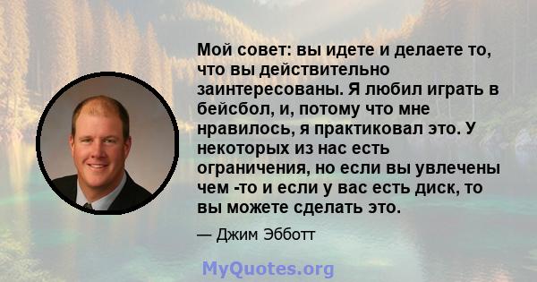 Мой совет: вы идете и делаете то, что вы действительно заинтересованы. Я любил играть в бейсбол, и, потому что мне нравилось, я практиковал это. У некоторых из нас есть ограничения, но если вы увлечены чем -то и если у