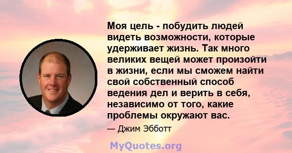 Моя цель - побудить людей видеть возможности, которые удерживает жизнь. Так много великих вещей может произойти в жизни, если мы сможем найти свой собственный способ ведения дел и верить в себя, независимо от того,