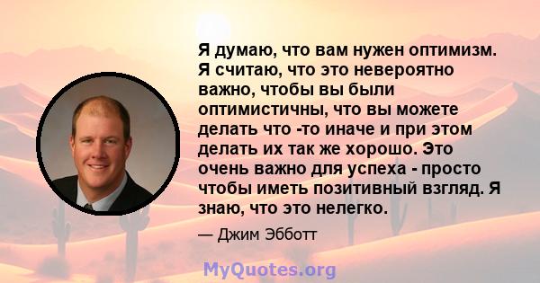 Я думаю, что вам нужен оптимизм. Я считаю, что это невероятно важно, чтобы вы были оптимистичны, что вы можете делать что -то иначе и при этом делать их так же хорошо. Это очень важно для успеха - просто чтобы иметь