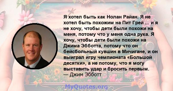 Я хотел быть как Нолан Райан. Я не хотел быть похожим на Пит Грей ... и я не хочу, чтобы дети были похожи на меня, потому что у меня одна рука. Я хочу, чтобы дети были похожи на Джима Эбботта, потому что он бейсбольный