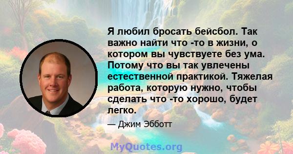 Я любил бросать бейсбол. Так важно найти что -то в жизни, о котором вы чувствуете без ума. Потому что вы так увлечены естественной практикой. Тяжелая работа, которую нужно, чтобы сделать что -то хорошо, будет легко.