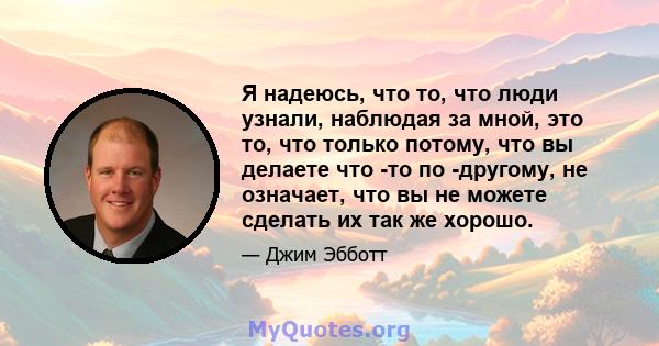 Я надеюсь, что то, что люди узнали, наблюдая за мной, это то, что только потому, что вы делаете что -то по -другому, не означает, что вы не можете сделать их так же хорошо.