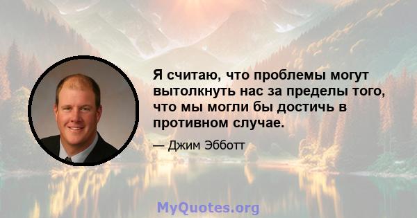 Я считаю, что проблемы могут вытолкнуть нас за пределы того, что мы могли бы достичь в противном случае.