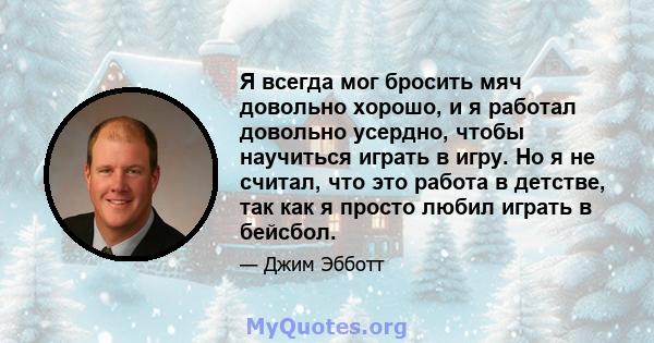 Я всегда мог бросить мяч довольно хорошо, и я работал довольно усердно, чтобы научиться играть в игру. Но я не считал, что это работа в детстве, так как я просто любил играть в бейсбол.