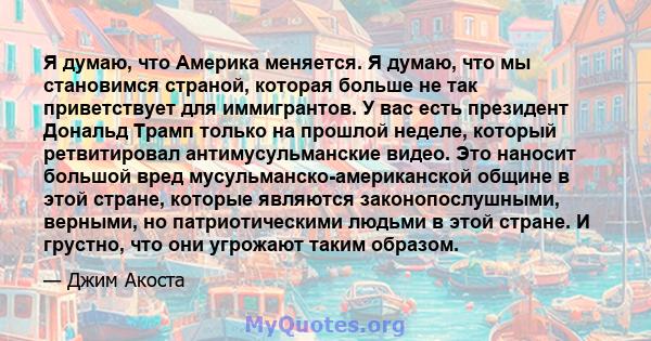 Я думаю, что Америка меняется. Я думаю, что мы становимся страной, которая больше не так приветствует для иммигрантов. У вас есть президент Дональд Трамп только на прошлой неделе, который ретвитировал антимусульманские