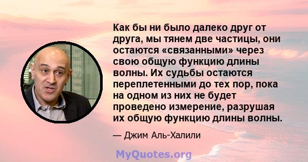 Как бы ни было далеко друг от друга, мы тянем две частицы, они остаются «связанными» через свою общую функцию длины волны. Их судьбы остаются переплетенными до тех пор, пока на одном из них не будет проведено измерение, 