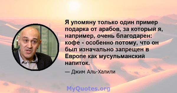 Я упомяну только один пример подарка от арабов, за который я, например, очень благодарен: кофе - особенно потому, что он был изначально запрещен в Европе как мусульманский напиток.