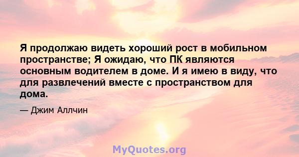 Я продолжаю видеть хороший рост в мобильном пространстве; Я ожидаю, что ПК являются основным водителем в доме. И я имею в виду, что для развлечений вместе с пространством для дома.