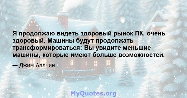 Я продолжаю видеть здоровый рынок ПК, очень здоровый. Машины будут продолжать трансформироваться; Вы увидите меньшие машины, которые имеют больше возможностей.