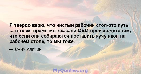 Я твердо верю, что чистый рабочий стол-это путь ... в то же время мы сказали OEM-производителям, что если они собираются поставить кучу икон на рабочем столе, то мы тоже.