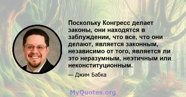 Поскольку Конгресс делает законы, они находятся в заблуждении, что все, что они делают, является законным, независимо от того, является ли это неразумным, неэтичным или неконституционным.