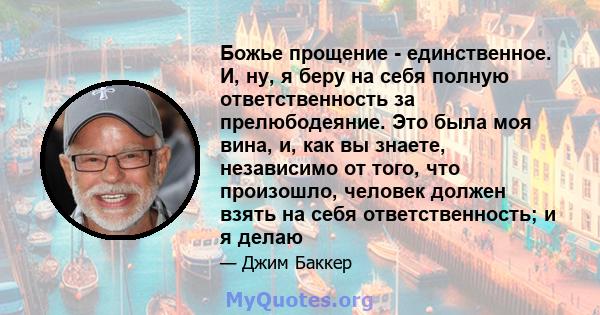 Божье прощение - единственное. И, ну, я беру на себя полную ответственность за прелюбодеяние. Это была моя вина, и, как вы знаете, независимо от того, что произошло, человек должен взять на себя ответственность; и я