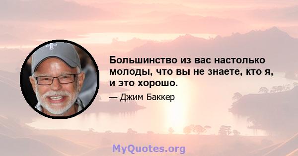 Большинство из вас настолько молоды, что вы не знаете, кто я, и это хорошо.