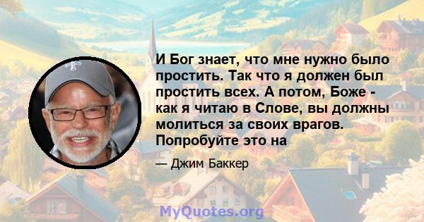 И Бог знает, что мне нужно было простить. Так что я должен был простить всех. А потом, Боже - как я читаю в Слове, вы должны молиться за своих врагов. Попробуйте это на