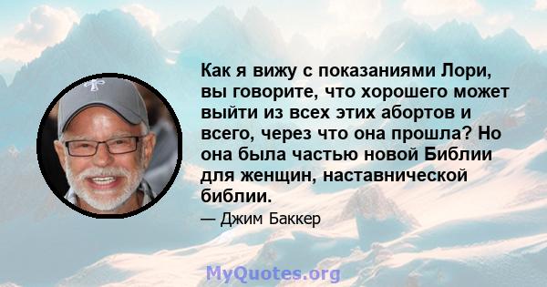 Как я вижу с показаниями Лори, вы говорите, что хорошего может выйти из всех этих абортов и всего, через что она прошла? Но она была частью новой Библии для женщин, наставнической библии.