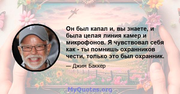 Он был капал и, вы знаете, и была целая линия камер и микрофонов. Я чувствовал себя как - ты помнишь охранников чести, только это был охранник.