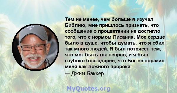 Тем не менее, чем больше я изучал Библию, мне пришлось признать, что сообщение о процветании не достигло того, что с нормом Писания. Мое сердце было в душе, чтобы думать, что я сбил так много людей. Я был потрясен тем,