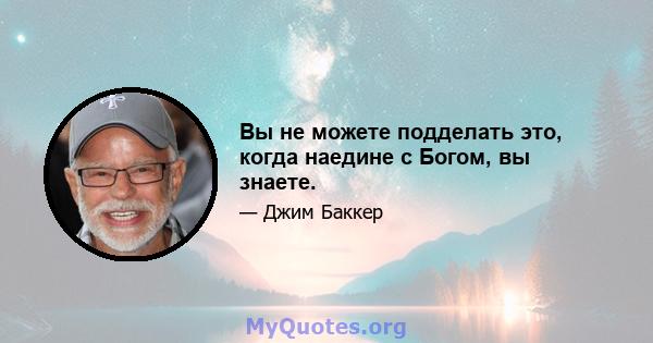 Вы не можете подделать это, когда наедине с Богом, вы знаете.