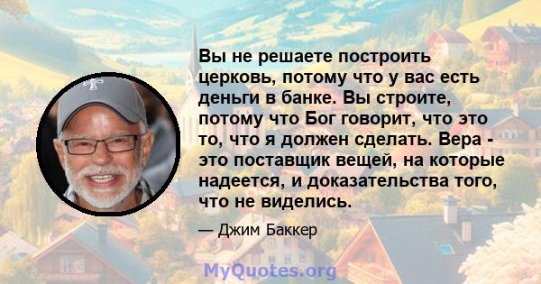 Вы не решаете построить церковь, потому что у вас есть деньги в банке. Вы строите, потому что Бог говорит, что это то, что я должен сделать. Вера - это поставщик вещей, на которые надеется, и доказательства того, что не 