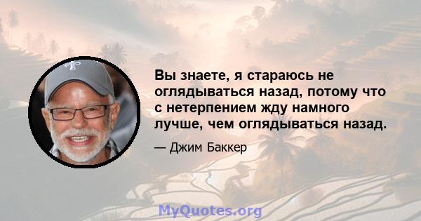 Вы знаете, я стараюсь не оглядываться назад, потому что с нетерпением жду намного лучше, чем оглядываться назад.