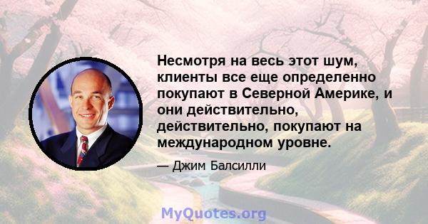 Несмотря на весь этот шум, клиенты все еще определенно покупают в Северной Америке, и они действительно, действительно, покупают на международном уровне.