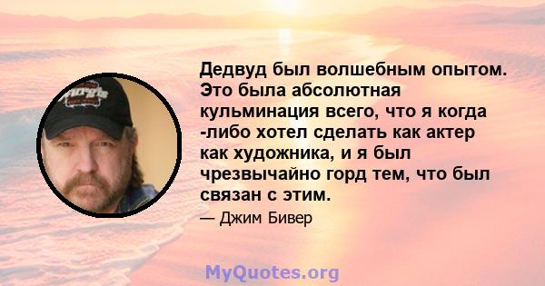 Дедвуд был волшебным опытом. Это была абсолютная кульминация всего, что я когда -либо хотел сделать как актер как художника, и я был чрезвычайно горд тем, что был связан с этим.