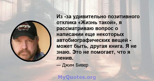 Из -за удивительно позитивного отклика «Жизнь такой», я рассматриваю вопрос о написании еще некоторых автобиографических вещей - может быть, другая книга. Я не знаю. Это не помогает, что я ленив.