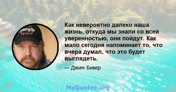 Как невероятно далеко наша жизнь, откуда мы знали со всей уверенностью, они пойдут. Как мало сегодня напоминает то, что вчера думал, что это будет выглядеть.