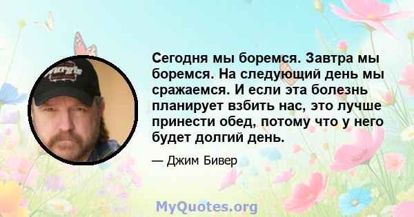 Сегодня мы боремся. Завтра мы боремся. На следующий день мы сражаемся. И если эта болезнь планирует взбить нас, это лучше принести обед, потому что у него будет долгий день.