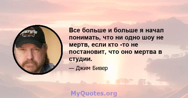 Все больше и больше я начал понимать, что ни одно шоу не мертв, если кто -то не постановит, что оно мертва в студии.