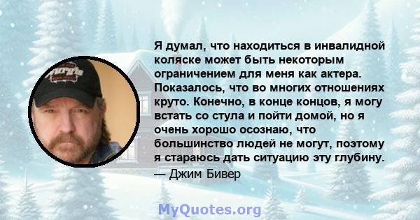 Я думал, что находиться в инвалидной коляске может быть некоторым ограничением для меня как актера. Показалось, что во многих отношениях круто. Конечно, в конце концов, я могу встать со стула и пойти домой, но я очень