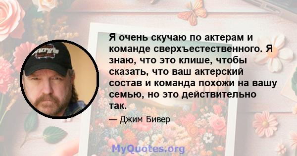 Я очень скучаю по актерам и команде сверхъестественного. Я знаю, что это клише, чтобы сказать, что ваш актерский состав и команда похожи на вашу семью, но это действительно так.