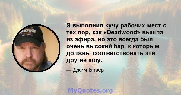 Я выполнил кучу рабочих мест с тех пор, как «Deadwood» вышла из эфира, но это всегда был очень высокий бар, к которым должны соответствовать эти другие шоу.