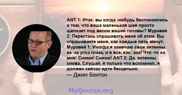 ANT 1: Итак, вы когда -нибудь беспокоились о том, что ваша маленькая шея просто щелкает под весом вашей головы? Муравей 2: Перестань спрашивать меня об этом. Вы спрашиваете меня, как каждые пять минут. Муравей 1: Иногда 