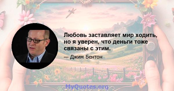 Любовь заставляет мир ходить, но я уверен, что деньги тоже связаны с этим.