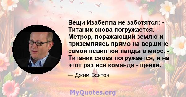 Вещи Изабелла не заботятся: - Титаник снова погружается. - Метрор, поражающий землю и приземляясь прямо на вершине самой невинной панды в мире. - Титаник снова погружается, и на этот раз вся команда - щенки.