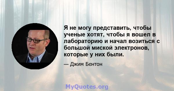 Я не могу представить, чтобы ученые хотят, чтобы я вошел в лабораторию и начал возиться с большой миской электронов, которые у них были.