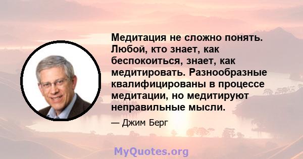 Медитация не сложно понять. Любой, кто знает, как беспокоиться, знает, как медитировать. Разнообразные квалифицированы в процессе медитации, но медитируют неправильные мысли.