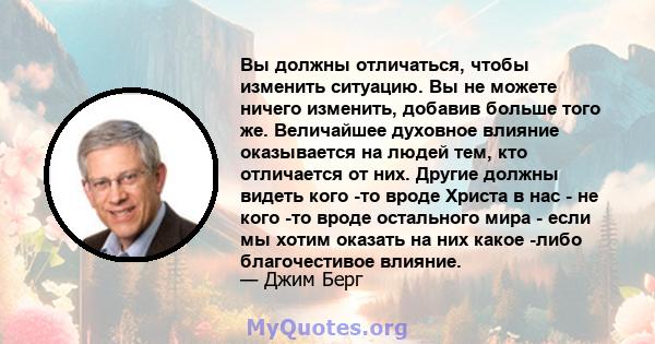 Вы должны отличаться, чтобы изменить ситуацию. Вы не можете ничего изменить, добавив больше того же. Величайшее духовное влияние оказывается на людей тем, кто отличается от них. Другие должны видеть кого -то вроде