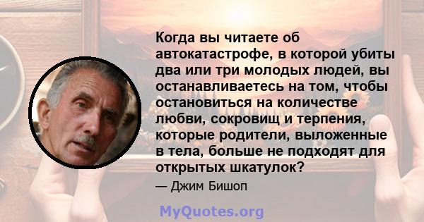 Когда вы читаете об автокатастрофе, в которой убиты два или три молодых людей, вы останавливаетесь на том, чтобы остановиться на количестве любви, сокровищ и терпения, которые родители, выложенные в тела, больше не