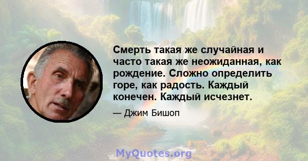 Смерть такая же случайная и часто такая же неожиданная, как рождение. Сложно определить горе, как радость. Каждый конечен. Каждый исчезнет.